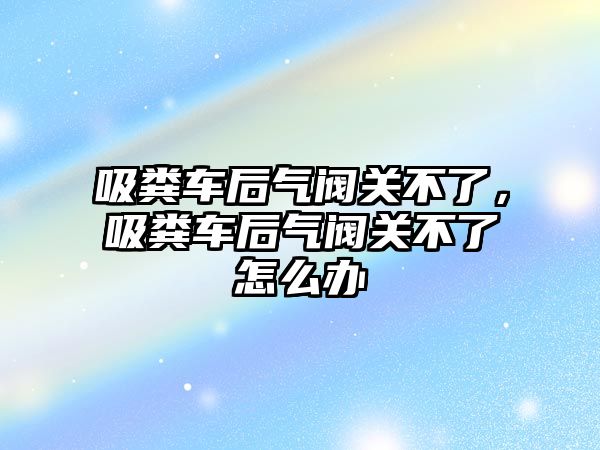 吸糞車后氣閥關不了，吸糞車后氣閥關不了怎么辦