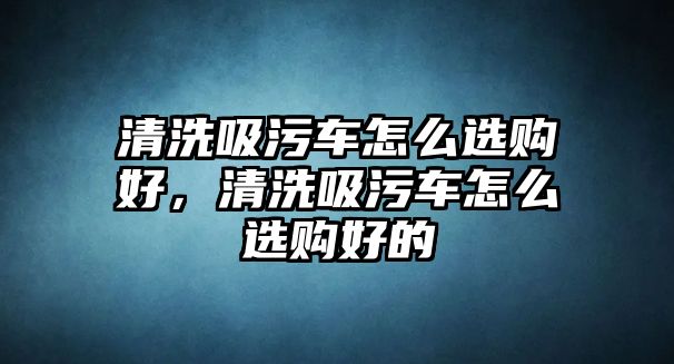 清洗吸污車怎么選購好，清洗吸污車怎么選購好的