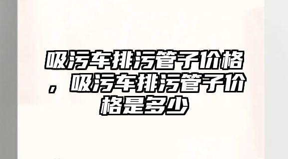 吸污車排污管子價格，吸污車排污管子價格是多少