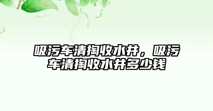 吸污車清掏收水井，吸污車清掏收水井多少錢