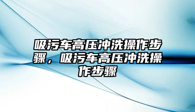 吸污車高壓沖洗操作步驟，吸污車高壓沖洗操作步驟