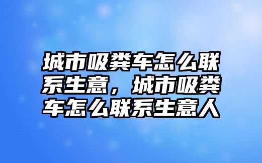 城市吸糞車怎么聯(lián)系生意，城市吸糞車怎么聯(lián)系生意人