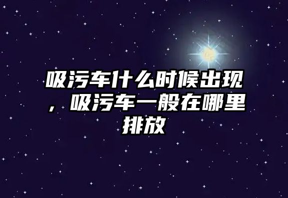 吸污車什么時候出現，吸污車一般在哪里排放