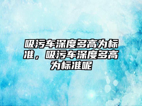 吸污車深度多高為標準，吸污車深度多高為標準呢