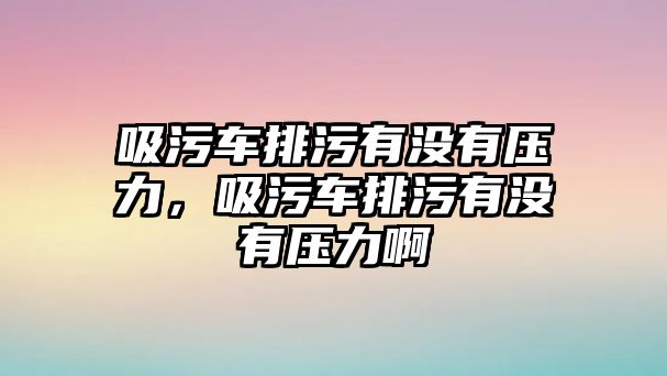 吸污車排污有沒有壓力，吸污車排污有沒有壓力啊