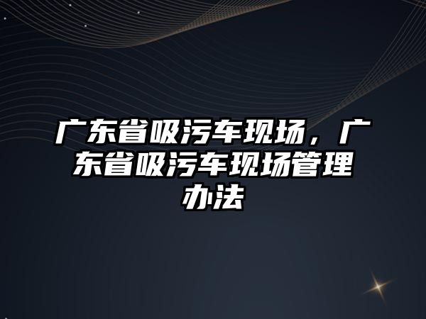 廣東省吸污車現(xiàn)場，廣東省吸污車現(xiàn)場管理辦法