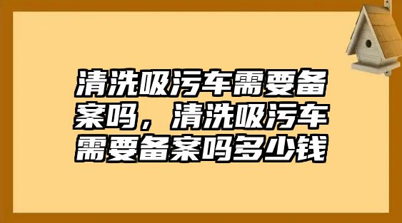 清洗吸污車需要備案嗎，清洗吸污車需要備案嗎多少錢