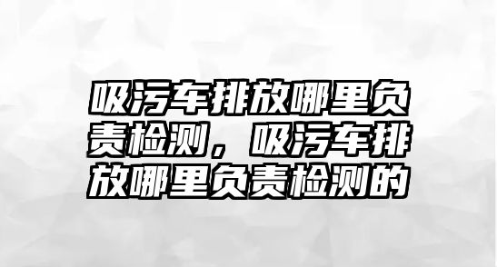 吸污車排放哪里負責檢測，吸污車排放哪里負責檢測的