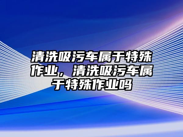 清洗吸污車屬于特殊作業，清洗吸污車屬于特殊作業嗎