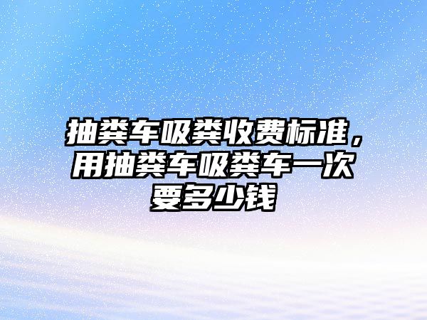 抽糞車吸糞收費標準，用抽糞車吸糞車一次要多少錢