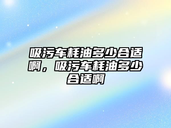 吸污車耗油多少合適啊，吸污車耗油多少合適啊