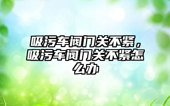 吸污車閥門關不緊，吸污車閥門關不緊怎么辦