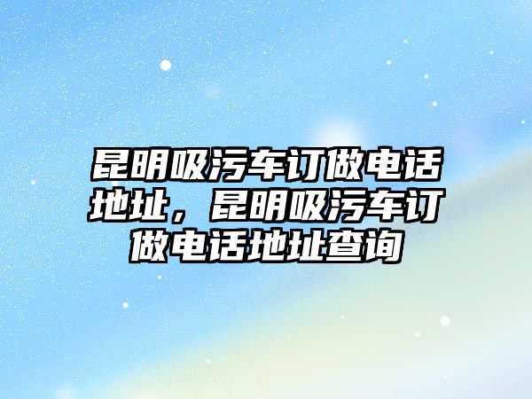 昆明吸污車訂做電話地址，昆明吸污車訂做電話地址查詢