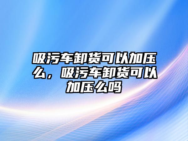 吸污車卸貨可以加壓么，吸污車卸貨可以加壓么嗎