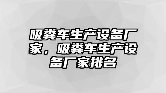 吸糞車生產(chǎn)設(shè)備廠家，吸糞車生產(chǎn)設(shè)備廠家排名