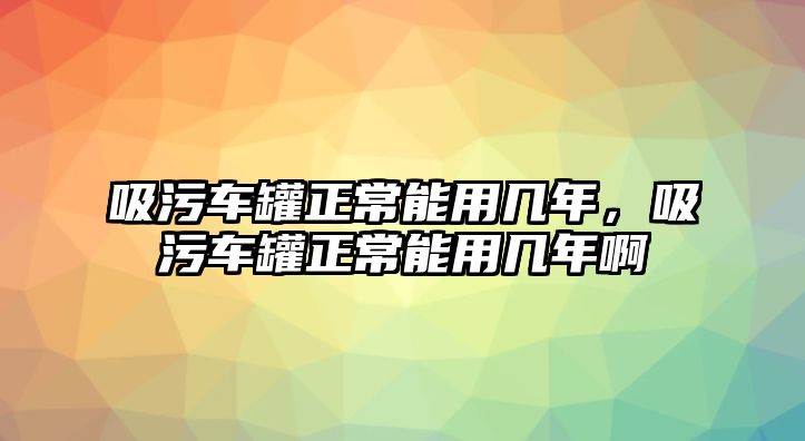 吸污車罐正常能用幾年，吸污車罐正常能用幾年啊