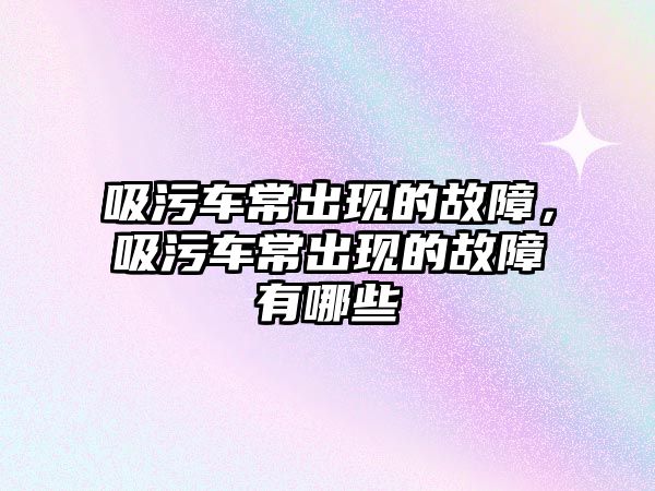 吸污車常出現的故障，吸污車常出現的故障有哪些