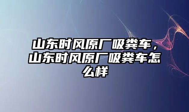 山東時風原廠吸糞車，山東時風原廠吸糞車怎么樣