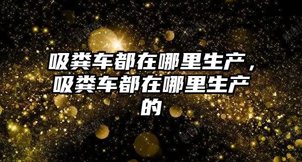 吸糞車都在哪里生產，吸糞車都在哪里生產的