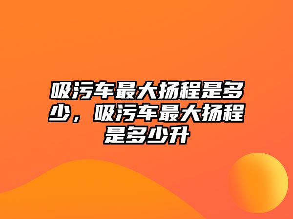 吸污車最大揚程是多少，吸污車最大揚程是多少升