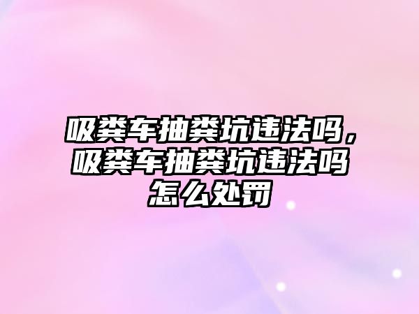 吸糞車抽糞坑違法嗎，吸糞車抽糞坑違法嗎怎么處罰