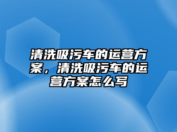 清洗吸污車的運(yùn)營(yíng)方案，清洗吸污車的運(yùn)營(yíng)方案怎么寫