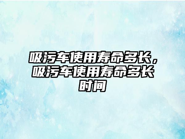 吸污車使用壽命多長，吸污車使用壽命多長時間