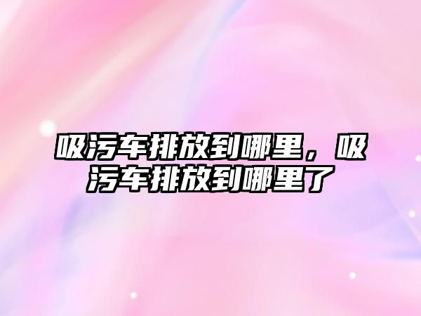 吸污車排放到哪里，吸污車排放到哪里了