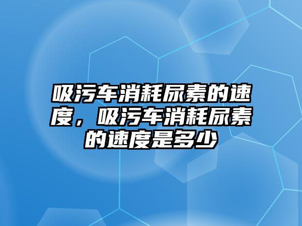 吸污車消耗尿素的速度，吸污車消耗尿素的速度是多少