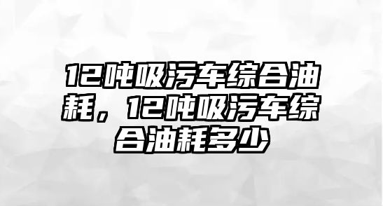 12噸吸污車綜合油耗，12噸吸污車綜合油耗多少