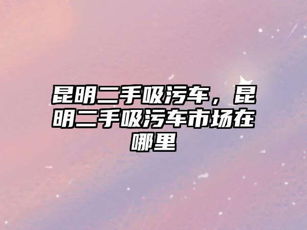 昆明二手吸污車，昆明二手吸污車市場在哪里