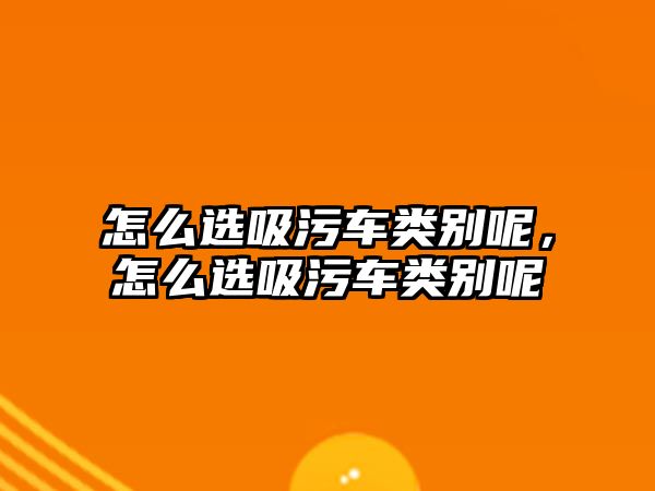 怎么選吸污車類別呢，怎么選吸污車類別呢