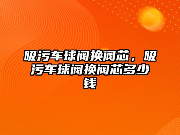 吸污車球閥換閥芯，吸污車球閥換閥芯多少錢