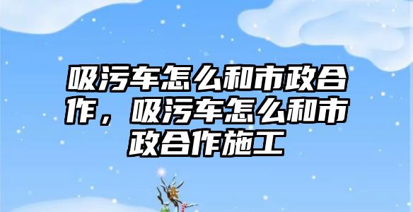 吸污車怎么和市政合作，吸污車怎么和市政合作施工