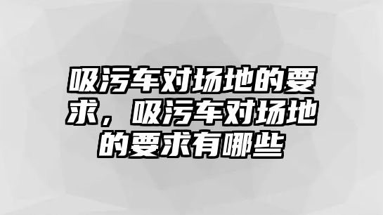 吸污車對場地的要求，吸污車對場地的要求有哪些