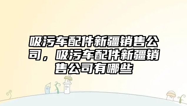 吸污車配件新疆銷售公司，吸污車配件新疆銷售公司有哪些