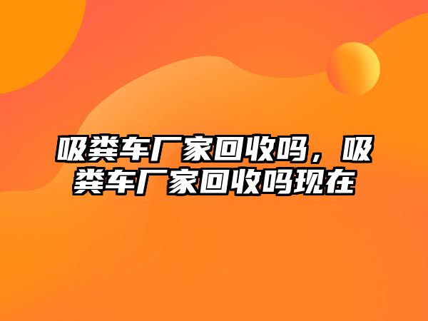 吸糞車廠家回收嗎，吸糞車廠家回收嗎現(xiàn)在