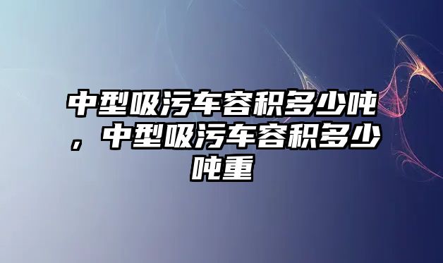 中型吸污車容積多少噸，中型吸污車容積多少噸重