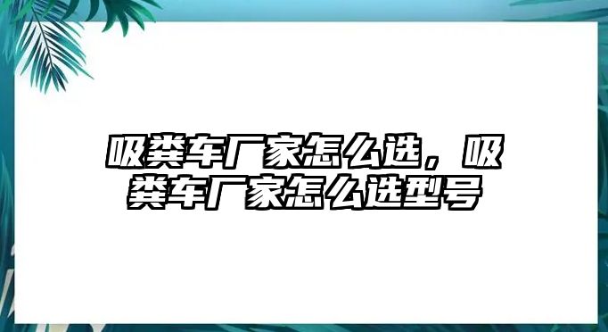 吸糞車廠家怎么選，吸糞車廠家怎么選型號