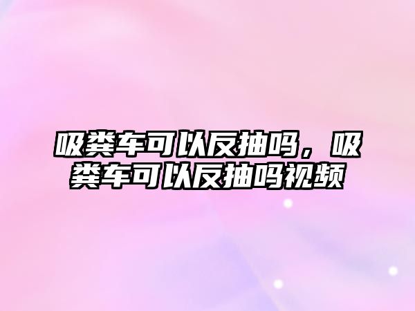 吸糞車可以反抽嗎，吸糞車可以反抽嗎視頻