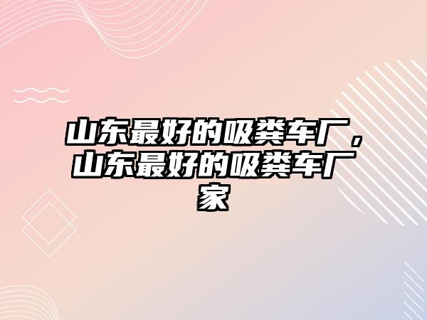 山東最好的吸糞車廠，山東最好的吸糞車廠家