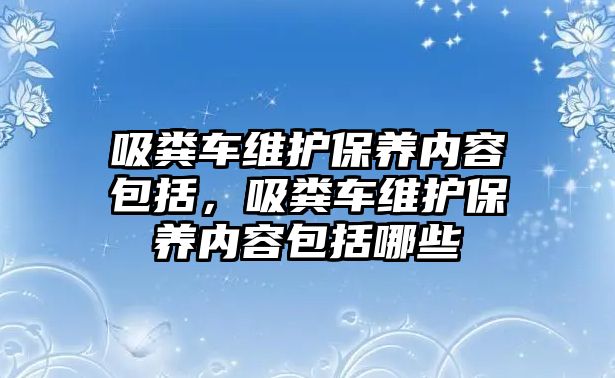 吸糞車維護保養(yǎng)內(nèi)容包括，吸糞車維護保養(yǎng)內(nèi)容包括哪些