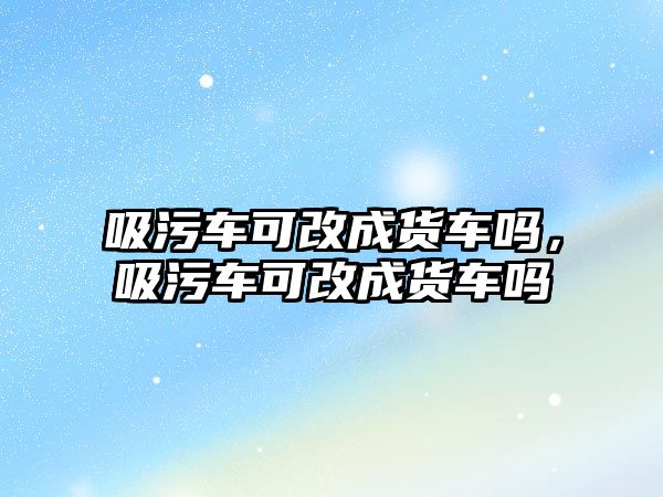 吸污車可改成貨車嗎，吸污車可改成貨車嗎