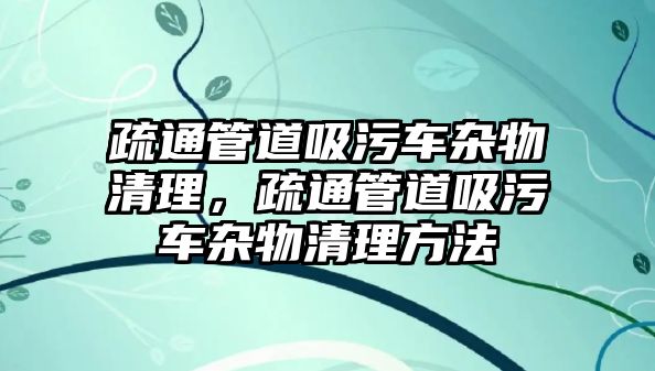 疏通管道吸污車雜物清理，疏通管道吸污車雜物清理方法