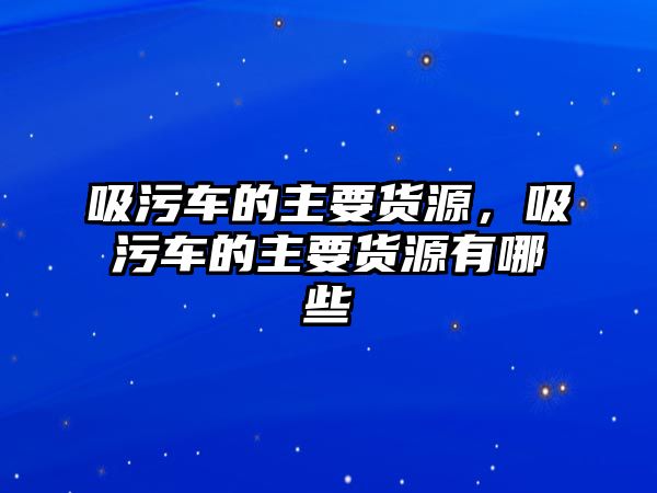 吸污車的主要貨源，吸污車的主要貨源有哪些