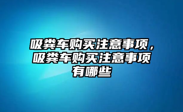 吸糞車購買注意事項，吸糞車購買注意事項有哪些