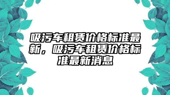 吸污車租賃價格標(biāo)準(zhǔn)最新，吸污車租賃價格標(biāo)準(zhǔn)最新消息