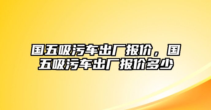 國五吸污車出廠報價，國五吸污車出廠報價多少