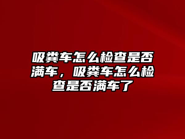 吸糞車怎么檢查是否滿車，吸糞車怎么檢查是否滿車了