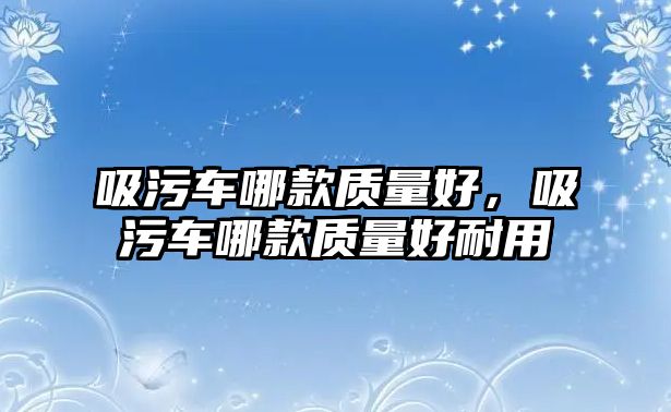 吸污車哪款質量好，吸污車哪款質量好耐用